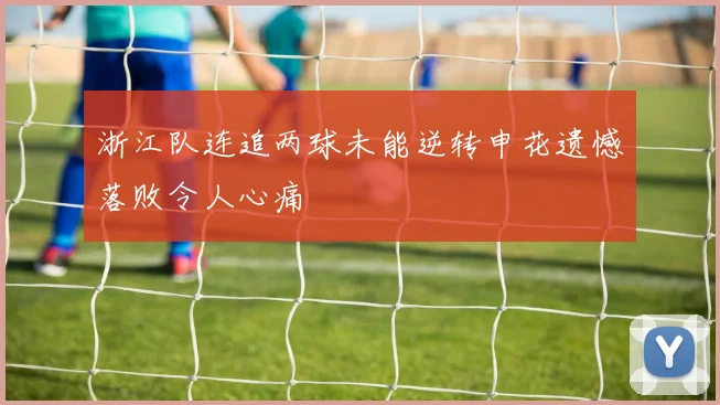 浙江队连追两球未能逆转申花遗憾落败令人心痛