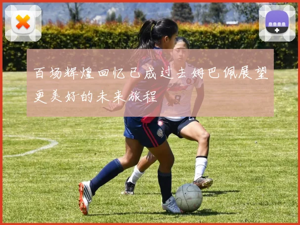 百场辉煌回忆已成过去姆巴佩展望更美好的未来旅程