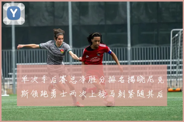 单次季后赛总净胜分排名揭晓尼克斯领跑勇士两次上榜马刺紧随其后