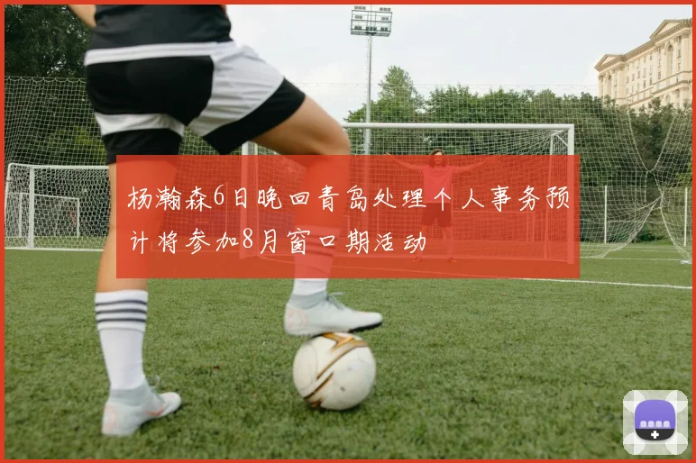 杨瀚森6日晚回青岛处理个人事务预计将参加8月窗口期活动