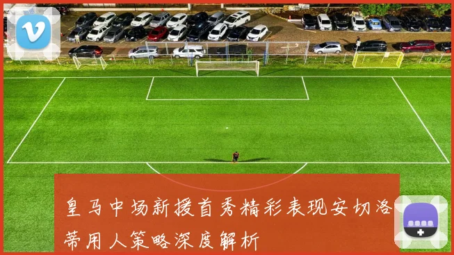 皇马中场新援首秀精彩表现安切洛蒂用人策略深度解析
