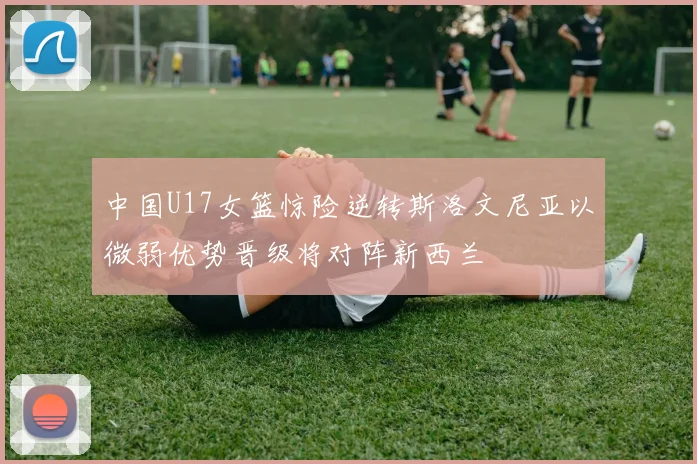 中国U17女篮惊险逆转斯洛文尼亚以微弱优势晋级将对阵新西兰