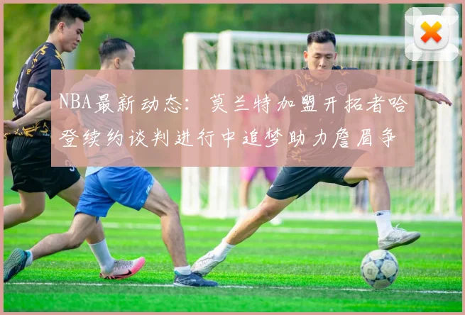 NBA最新动态：莫兰特加盟开拓者哈登续约谈判进行中追梦助力詹眉争冠