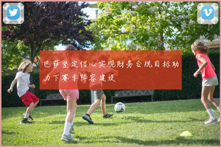 巴萨坚定信心实现财务合规目标助力下赛季阵容建设