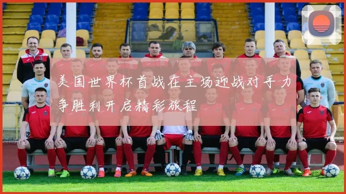 美国世界杯首战在主场迎战对手力争胜利开启精彩旅程