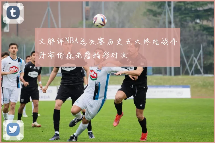 文胖评NBA总决赛历史五大终结战乔丹布伦森老詹精彩对决