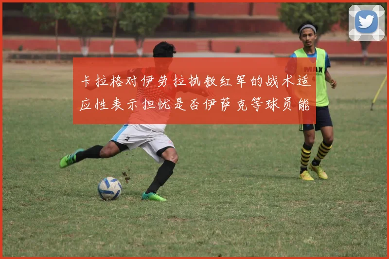 卡拉格对伊劳拉执教红军的战术适应性表示担忧是否伊萨克等球员能融入