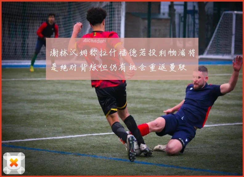 谢林汉姆称拉什福德若投利物浦将是绝对背叛但仍有机会重返曼联