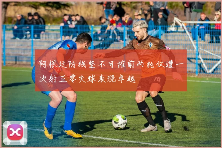 阿根廷防线坚不可摧前两轮仅遭一次射正零失球表现卓越