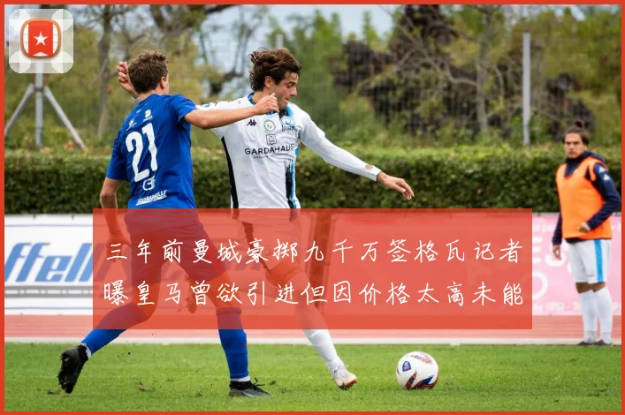 三年前曼城豪掷九千万签格瓦记者曝皇马曾欲引进但因价格太高未能成行
