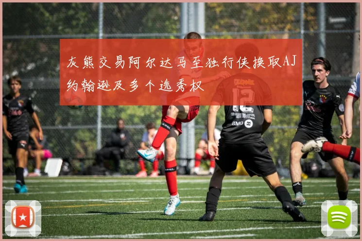 灰熊交易阿尔达马至独行侠换取AJ约翰逊及多个选秀权