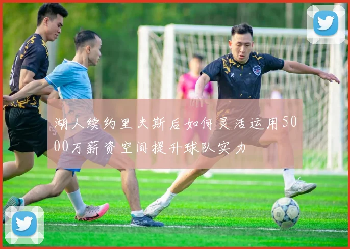 湖人续约里夫斯后如何灵活运用5000万薪资空间提升球队实力