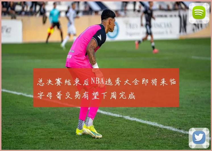 总决赛结束后NBA选秀大会即将来临字母哥交易有望下周完成
