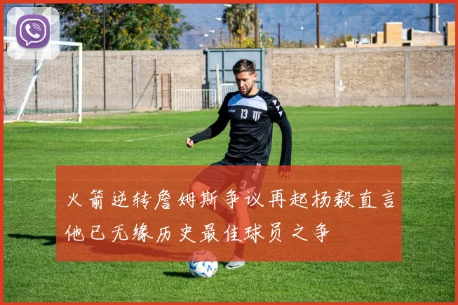 火箭逆转詹姆斯争议再起杨毅直言他已无缘历史最佳球员之争