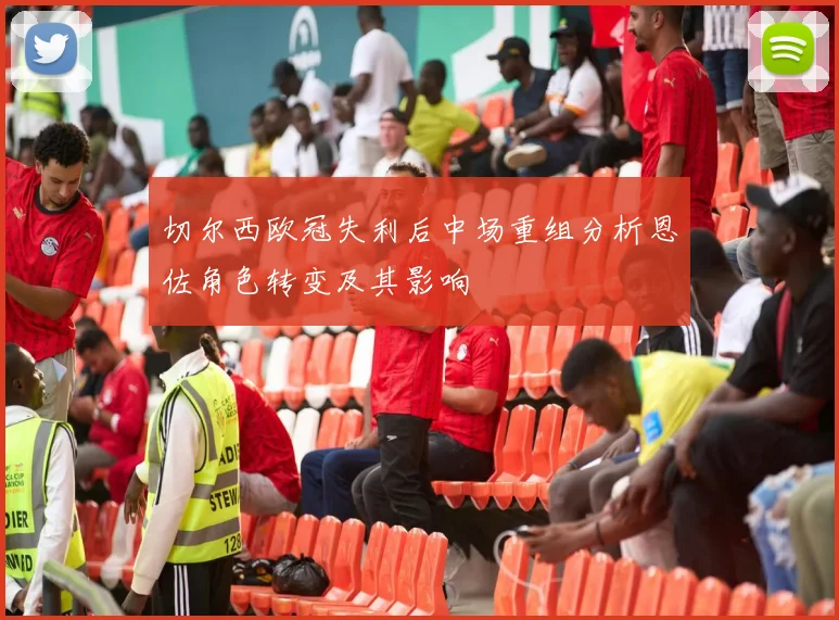 切尔西欧冠失利后中场重组分析恩佐角色转变及其影响
