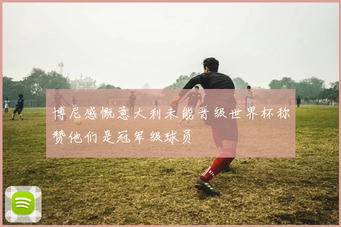 博尼感慨意大利未能晋级世界杯称赞他们是冠军级球员