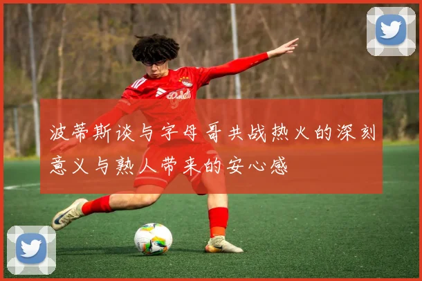波蒂斯谈与字母哥共战热火的深刻意义与熟人带来的安心感