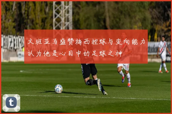 文班亚马盛赞梅西控球与变向能力认为他是心目中的足球之神