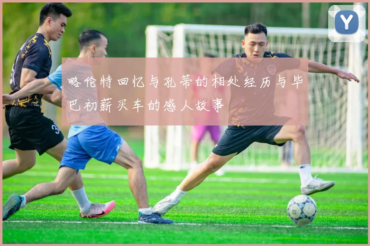 略伦特回忆与孔蒂的相处经历与毕巴初薪买车的感人故事