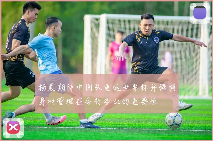 杨晨期待中国队重返世界杯并强调身材管理在各行各业的重要性