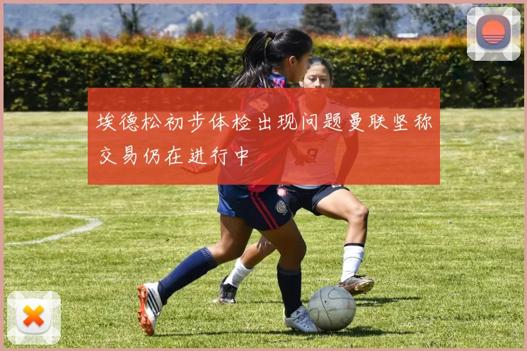 埃德松初步体检出现问题曼联坚称交易仍在进行中