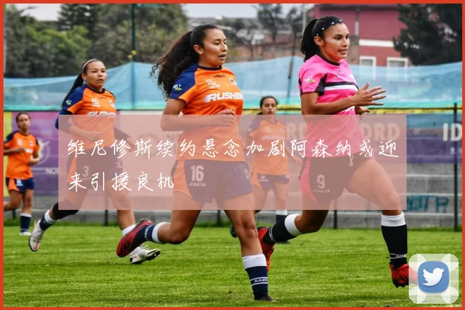 维尼修斯续约悬念加剧阿森纳或迎来引援良机