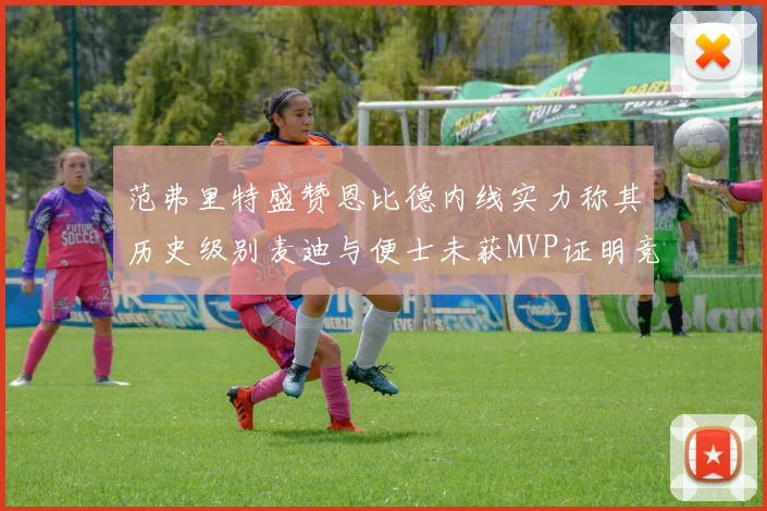 范弗里特盛赞恩比德内线实力称其历史级别麦迪与便士未获MVP证明竞争激烈