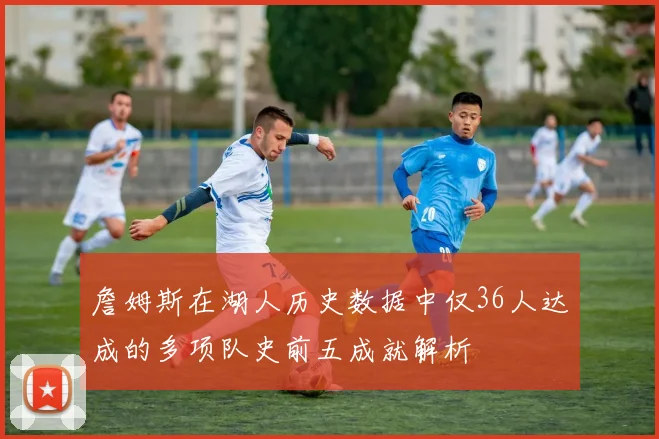 詹姆斯在湖人历史数据中仅36人达成的多项队史前五成就解析